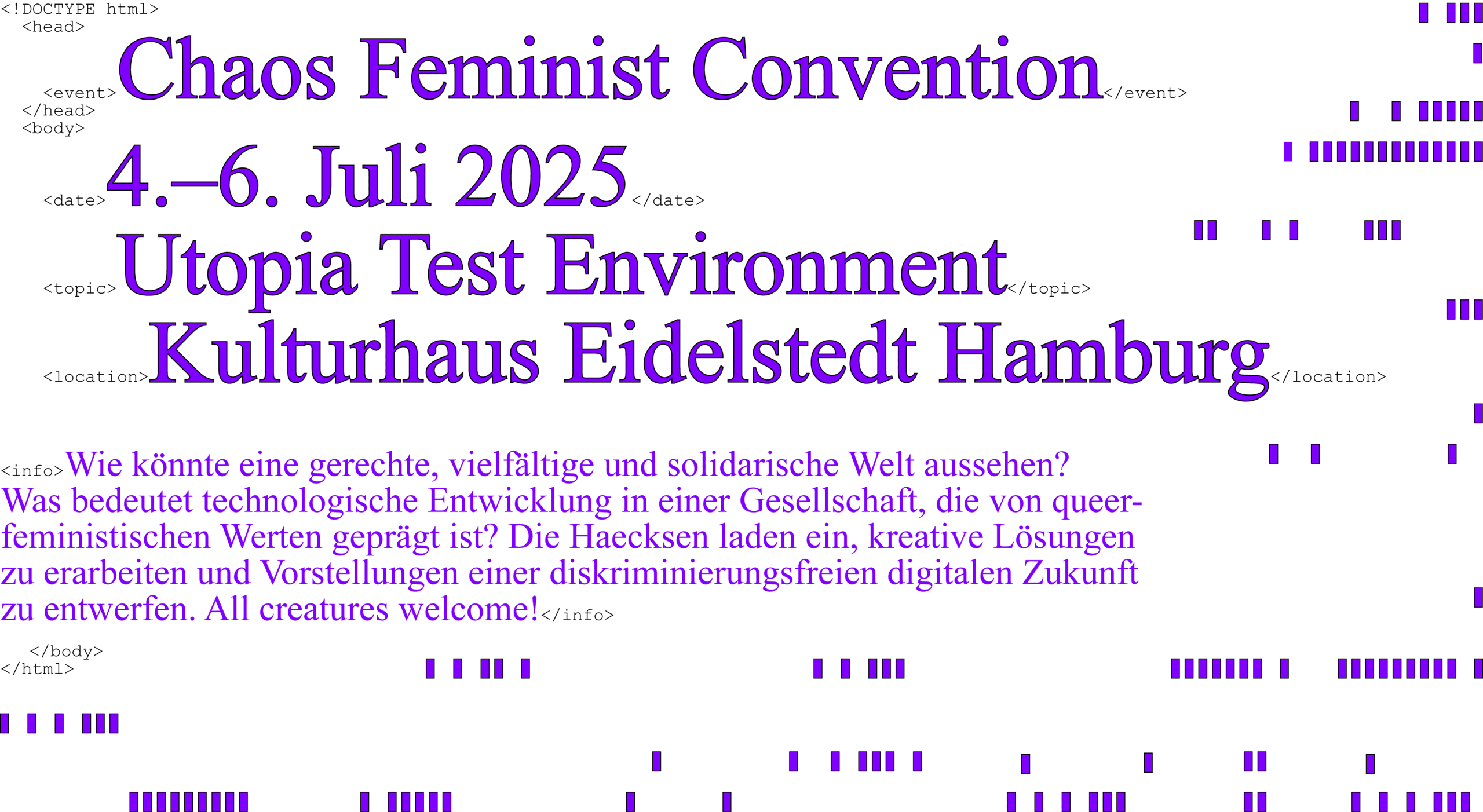Ein mit HTML-Begriffen und kleinen lila Stäbchen verzierter Flyer, welcher folgenden Inhalt halt: Chaos Feminist Convention, 4.–6. Juli 2025, Utopia Test Environment, Kulturhaus Eidelstedt Hamburg. Wie könnte eine gerechte, vielfältige und solidarische Welt aussehen? Was bedeutet technologische Entwicklung in einer Gesellschaft, die von queerfeministischen Werten geprägt ist? Die Haecksen laden ein, kreative Lösungen zu erarbeiten und Vorstellungen einer diskriminierungsfreien digitalen Zukunft zu entwerfen. All creatures welcome!